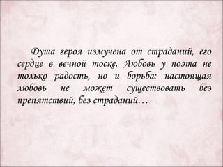 Душа героя измучена от страданий, его
сердце в вечной тоске. Любовь у поэта не
только радость, но и борьба: настоящая
любовь не может существовать без
препятствий, без страданий…
 