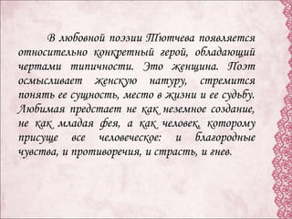 В любовной поэзии Тютчева появляется
относительно конкретный герой, обладающий
чертами типичности. Это женщина. Поэт
осмысливает женскую натуру, стремится
понять ее сущность, место в жизни и ее судьбу.
Любимая предстает не как неземное создание,
не как младая фея, а как человек, которому
присуще все человеческое: и благородные
чувства, и противоречия, и страсть, и гнев.
 