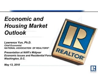Economic and
Housing Market
Outlook
Lawrence Yun, Ph.D.
Chief Economist
NATIONAL ASSOCIATION OF REALTORS®

Presentation at NAR’s Midyear
Economic Issues and Residential Forum
Washington, D.C.

May 13, 2010
 
