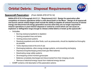 National Aeronautics and Space Administration


   Orbital Debris: Disposal Requirements
Spacecraft Passivation: (From NASA-STD 8719.14)
   NASA-STD 8719.14 Paragraph 4.4.2.1.2 : “Requirement 4.4-2: Design for passivation after
   completion of mission operations while in orbit about Earth or the Moon: Design of all spacecraft
   and launch vehicle orbital stages shall include the ability to deplete all onboard sources of stored
   energy and disconnect all energy generation sources when they are no longer required for
   mission operations or post mission disposal or control to a level which can not cause an
   explosion or deflagration large enough to release orbital debris or break up the spacecraft.”
    – Includes:
          •Burning residual propellants to depletion
          •Venting propellant lines and tanks
          •Venting pressurized systems
          •Residual propellants and other fluids, such as pressurants, should be depleted as thoroughly
           as possible
         • Tanks depressurized at the end of use
         • Discharging batteries, other energy storage systems, and preventing recharging
         • Depressurizing/discharging pressurized gas filled batteries
         • Deactivating range safety systems
         • De-energizing control moment gyroscopes
         • Batteries completely discharged and disconnected from their charging circuits
         • Remove of electrical energy inputs from rotational energy devices
    –   EOMP contains a full description of the passivation actions

                                                  10
 