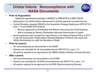 National Aeronautics and Space Administration
         Orbital Debris: Noncompliance with
                  NASA Documents
•   Prior to Acquisition:
            (updated requirements pending in NODIS to NPR 8715.6 & NPR 7120.5)
      – Must perform an Orbital Debris Assessment to identify potential nonconformances
      – Submit Deviation requests PRIOR to the Acquisition Strategy Meeting per NPR 8715.3
        para 1.13 and NASA-STD 8709.20
          • Must be approved by Chief/Safety and Mission Assurance and Chief Engineer
          • Risk is accepted by Mission Directorate Associate Administrator or higher
      – Noncompliances which exceed the requirements in the National Space Policy of 2010
        or the US Government Orbital Debris Standard Mitigation Practices will require the
        NASA Administrator to notify the Secretary of State
•   Prior to Launch:
      – All noncompliances are documented in the ODAR
      – Waivers are submitted for all noncompliances per NPR 8715.3, para 1.13
      – All waivers required to be approved by the SMSR (Safety & Mission Success Review)
•   After Launch
      – All nonconformances are documented in the EOMP
      – Waivers are submitted for all EOM noncompliances per NPR 8715.3, para 1.13
      – All waivers required to be approved by the DRR (Decommissioning Review)


                                                    13
 