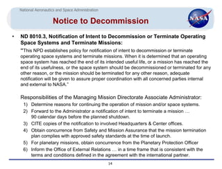 National Aeronautics and Space Administration


                      Notice to Decommission
•   ND 8010.3, Notification of Intent to Decommission or Terminate Operating
    Space Systems and Terminate Missions:
    “This NPD establishes policy for notification of intent to decommission or terminate
    operating space systems and terminate missions. When it is determined that an operating
    space system has reached the end of its intended useful life, or a mission has reached the
    end of its usefulness, or the space system should be decommissioned or terminated for any
    other reason, or the mission should be terminated for any other reason, adequate
    notification will be given to assure proper coordination with all concerned parties internal
    and external to NASA.”

    Responsibilities of the Managing Mission Directorate Associate Administrator:
      1) Determine reasons for continuing the operation of mission and/or space systems.
      2) Forward to the Administrator a notification of intent to terminate a mission …
         90 calendar days before the planned shutdown.
      3) CITE copies of the notification to involved Headquarters & Center offices.
      4) Obtain concurrence from Safety and Mission Assurance that the mission termination
         plan complies with approved safety standards at the time of launch.
      5) For planetary missions, obtain concurrence from the Planetary Protection Officer
      6) Inform the Office of External Relations … in a time frame that is consistent with the
         terms and conditions defined in the agreement with the international partner.
                                                    14
 