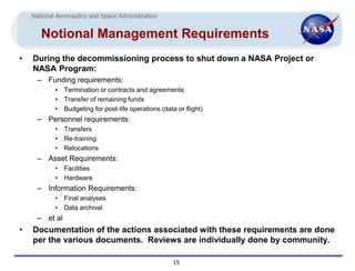 National Aeronautics and Space Administration


       Notional Management Requirements
•   During the decommissioning process to shut down a NASA Project or
    NASA Program:
      – Funding requirements:
            •   Termination or contracts and agreements
            •   Transfer of remaining funds
            •   Budgeting for post-life operations (data or flight)
      – Personnel requirements:
            •   Transfers
            •   Re-training
            •   Relocations
      – Asset Requirements:
            • Facilities
            • Hardware
      – Information Requirements:
            •   Final analyses
            •   Data archival
      – et al
•   Documentation of the actions associated with these requirements are done
    per the various documents. Reviews are individually done by community.

                                                        15
 