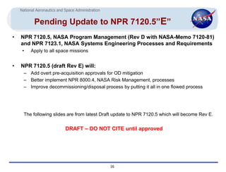 National Aeronautics and Space Administration


            Pending Update to NPR 7120.5”E”
•   NPR 7120.5, NASA Program Management (Rev D with NASA-Memo 7120-81)
    and NPR 7123.1, NASA Systems Engineering Processes and Requirements
     •    Apply to all space missions


•   NPR 7120.5 (draft Rev E) will:
      – Add overt pre-acquisition approvals for OD mitigation
      – Better implement NPR 8000.4, NASA Risk Management, processes
      – Improve decommissioning/disposal process by putting it all in one flowed process




      The following slides are from latest Draft update to NPR 7120.5 which will become Rev E.


                             DRAFT – DO NOT CITE until approved




                                                    16
 