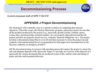 DRAFT – DO NOT CITE until approved
 National Aeronautics and Space Administration


                 Decommissioning Process
Current proposed draft of NPR 7120.5”E”:




                                                 17
 