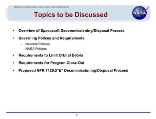 National Aeronautics and Space Administration


                Topics to be Discussed

•   Overview of Spacecraft Decommissioning/Disposal Process

•   Governing Polices and Requirements
     – National Policies
     – NASA Policies

•   Requirements to Limit Orbital Debris

•   Requirements for Program Close-Out

•   Proposed NPR 7120.5”E” Decommissioning/Disposal Process




                                                2
 