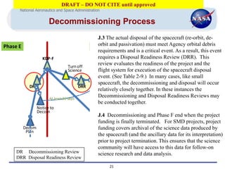 DRAFT – DO NOT CITE until approved
          National Aeronautics and Space Administration


                          Decommissioning Process
                                                       J.3 The actual disposal of the spacecraft (re-orbit, de-
  Phase E                                            Phase Fand passivation) must meet Agency orbital debris
                                                       orbit
                                                       requirements and is a critical event. As a result, this event
                      KDP-F                            requires a Disposal Readiness Review (DRR). This
                                                       review evaluates the readiness of the project and the
                                     Turn off
                                     Science           flight system for execution of the spacecraft disposal
                                                       event. (See Table 2-9.) In many cases, like small
                                                          Re-orbit/
                                                         De-orbit &
                                                       spacecraft, the decommissioning and disposal will occur
                                                        Passivation
               DR                            DRR
                                                       relatively closely together. In these instances the
                          At least 90 days
                                                       Decommissioning and Disposal Readiness Reviews may
                                                                  Transfer to
                                                                     Post-
                                                       be conducted together.
                                                                    Mission
                    Notice to                                            Monitoring
                    Decom                                                  Org
                                                 J.4 Decommissioning and Phase F end when the project
                                                 funding is finally terminated. For SMD projects, project
          Decom                                  fundingArchive Data
                                                               covers archival of the science data produced by
           Plan                                               & Close-out
                                                 the spacecraft (and the ancillary data for its interpretation)
                                                                  Project
                                                 prior to project termination. This ensures that the science
OMP        EOMP                                  community will have access to this data for follow-on
dates   DR Final
             Decommissioning Review DR - Decommissioning Review
                                                 science research and data analysis.
                                    DRR - Disposal Readiness Review
        DRR Disposal Readiness ReviewEOMP - End of Mission Plan
                                             KDP - Key Decision Point
                                                                    21
                                             MCP - Mishap Contingency Plan
                                             ODAR - Orbital Debris Assessment Report
MCP          MCP
 