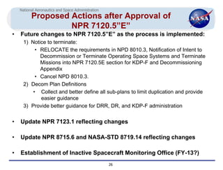 National Aeronautics and Space Administration
          Proposed Actions after Approval of
                   NPR 7120.5”E”
•   Future changes to NPR 7120.5”E” as the process is implemented:
      1) Notice to terminate:
           • RELOCATE the requirements in NPD 8010.3, Notification of Intent to
             Decommission or Terminate Operating Space Systems and Terminate
             Missions into NPR 7120.5E section for KDP-F and Decommissioning
             Appendix
           • Cancel NPD 8010.3.
      2) Decom Plan Definitions
          • Collect and better define all sub-plans to limit duplication and provide
             easier guidance
      3) Provide better guidance for DRR, DR, and KDP-F administration


•   Update NPR 7123.1 reflecting changes

•   Update NPR 8715.6 and NASA-STD 8719.14 reflecting changes

•   Establishment of Inactive Spacecraft Monitoring Office (FY-13?)
                                                    26
 