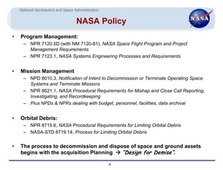 National Aeronautics and Space Administration


                                    NASA Policy
•   Program Management:
      – NPR 7120.5D (with NM 7120-81), NASA Space Flight Program and Project
        Management Requirements
      – NPR 7123.1, NASA Systems Engineering Processes and Requirements


•   Mission Management
      – NPD 8010.3, Notification of Intent to Decommission or Terminate Operating Space
        Systems and Terminate Missions
      – NPR 8621.1, NASA Procedural Requirements for Mishap and Close Call Reporting,
        Investigating, and Recordkeeping
      – Plus NPDs & NPRs dealing with budget, personnel, facilities, data archival


•   Orbital Debris:
      – NPR 8715.6, NASA Procedural Requirements for Limiting Orbital Debris
      – NASA-STD 8719.14, Process for Limiting Orbital Debris


•   The process to decommission and dispose of space and ground assets
    begins with the acquisition Planning  “Design for Demise”.

                                                    4
 