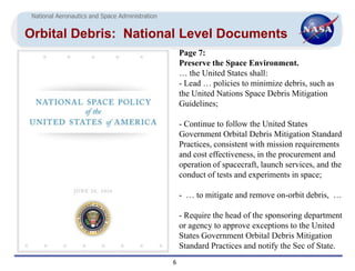 National Aeronautics and Space Administration


Orbital Debris: National Level Documents
                                                     Page 7:
                                                     Preserve the Space Environment.
                                                     … the United States shall:
                                                     - Lead … policies to minimize debris, such as
                                                     the United Nations Space Debris Mitigation
                                                     Guidelines;

                                                     - Continue to follow the United States
                                                     Government Orbital Debris Mitigation Standard
                                                     Practices, consistent with mission requirements
                                                     and cost effectiveness, in the procurement and
                                                     operation of spacecraft, launch services, and the
                                                     conduct of tests and experiments in space;

                                                     - … to mitigate and remove on-orbit debris, …

                                                     - Require the head of the sponsoring department
                                                     or agency to approve exceptions to the United
                                                     States Government Orbital Debris Mitigation
                                                     Standard Practices and notify the Sec of State.
                                                 6
 