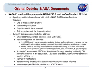 National Aeronautics and Space Administration


            Orbital Debris: NASA Documents
•   NASA Procedural Requirements (NPR) 8715.6, and NASA-Standard 8719.14
      – Baselined and in full compliance with US & UN OD Std Mitigation Practices
      – Requires:
         • End-of-Mission Plan (EOMP)
         • Spacecraft passivation
         • De-orbit/re-orbit the spacecraft
         • Risk acceptance of the disposal method
      – Currently being upgraded to better address:
         • Small secondary payload satellites (aka: CubeSats)
         • NEPA compliance for reentries
                   1:10,000 Reentry human casualty risk being defined as from all reentry hazards, not just
                    striking with falling debris, include chemical, biological, explosive, radiological, … risks
                   ODAR & EOMP requiring an added table to estimate quantity of hazmat onboard at
                    launch, initial operations, planned end of operations, post passivation, & ground impact.
            • Adding OD assessment PRIOR to “Acquisition Strategy Meeting” to identify OD
              problems inherent in the acquisition. i.e.; reuse of old bus, won’t pay for controlled
              reentry, tethers, …
            • NSP 2010 notifications
            • Better defining what to passivate and how much passivation required
            • Increasing super-GEO disposal orbit to >GEO+300km
                                                     9
 
