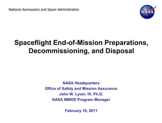 National Aeronautics and Space Administration




   Spaceflight End-of-Mission Preparations,
      Decommissioning, and Disposal



                                 NASA Headquarters
                       Office of Safety and Mission Assurance
                               John W. Lyver, IV, Ph.D.
                           NASA MMOD Program Manager

                                   February 10, 2011
 