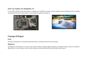 Surf’s Up, Nashua, New Hampshire, US
It is an indoor surfing system that produces a constant wave, suitable for surfing. It uses an ingenious water dispensing system to produce
smooth linear flow wave which makes it very suitable for surfing and sliding on.
Concept of Project
Goal
The goal of the project is to develop the land and create a recreational centre for the community
Objectives
The objective of this project is to create a centre where residents could get together and know one another to build a sense of community.
Besides that, it is also to create a centre where residents can relax and unwind as and when they would want to.
 