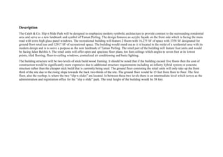 Description
The Caleb & Co. Slip n Slide Park will be designed to emphasize modern symbolic architecture to provide contrast to the surrounding residential
area and serve as a new landmark and symbol of Taman Perling. The design features an acrylic façade on the front side which is facing the main
road with extra high glass panel windows. The recreational building will feature 2 floors with 16,275 SF of space with 3358 SF designated for
ground floor retail use and 12917 SF of recreational space. The building would stand out as it is located in the midst of a residential area with its
modern design and is to serve a purpose as the new landmark of Taman Perling. The retail part of the building will feature four units and would
be facing Jalan Belibis 6. The retail units will offer open and spacious floor plans, ten foot ceilings which angles to seven foot at its lowest
points, tiled flooring, floor-to-ceiling windows, centralized air conditioning and basic lighting.
The building structure will be two levels of stick build wood framing. It should be noted that if the building exceed five floors then the cost of
construction would be significantly more expensive due to additional structure requirements including an infinity hybrid system or concrete
structure rather than the cheaper stick build that is currently being used. The ground floor consisting the retail units will only take up the front
third of the site due to the rising slope towards the back two-thirds of the site. The ground floor would be 13 feet from floor to floor. The first
floor, also the rooftop, is where the two “slip n slides” are located. In between these two levels there is an intermediate level which serves as the
administration and registration office for the “slip n slide” park. The total height of the building would be 38 feet.
 