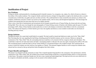Justification of Project
Key Problems
Overgrown shrubs could potentially be a breeding ground for harmful creatures. E.g. mosquitos, rats, snakes, fly, which will post as a threat to
the welfare of the nearby residence. The overgrown shrubs could also become a hotspot for drug addicts at night as the shrubs provide a covered,
concealed area at which they can gather and carry out their activities. This could lead them to loiter around the area and pose as a threat to the
residents. Furthermore, the piece of land is an eyesore to the residents nearby, with its messy and disorganized appearance. This discourages the
residents from passing that area and causes that area to be slightly deserted.
There is also a clear lack of entertainment and recreational activity hotspots around the area of Taman Perling, the closest and only one being
Perling Mall. This is the case even though the main demographic of Taman Perling consists of families with children under the age of 18 with a
percentage of 68%. Many of these families would usually have to travel a fair distance to downtown Johor Bahru to look for a recreational
centre. This reduces the frequency of which families get to have fun together and distress as most residents would rather save the hassle of
travelling and stay at home.
Design Solutions
Through this project, the vacant land would finally be occupied. The land would be cleared and tidied up to make way for the “Slip n Slide”
Park. By doing that, the issue regarding the land being a breeding ground for harmful creatures can be overcome. Moreover, during the
construction of the “Slip n Slide” Park, the surrounding land area would have to be cleared of all the overgrown shrubs and wild plants. This
would help to make the site look much neater and tidier, encouraging people to walk pass this area once again, increasing foot traffic in this area.
This recreational project would also help to elevate Taman Perling as a recreational hotspot to the residents around. This would provide an
avenue at which the residents can relax and have fun together as a family. This promotes happier families as well as keeps the residents more
relaxed and less stressed so that go and perform better throughout their daily routine.
Project Benefits and Impacts
This project was designed with the community in mind. Thus it should naturally bring benefits to the community. First and foremost, with the
construction of the “Slip n Slide” Park, the residents from around Taman Perling would have a recreational hotspot which is in close proximity
to their house. This project would also breathe new life into a once vacated and undeveloped land. This land was left on its own which led it to
be overgrown with plants and shrubs, causing it to be an eyesore to the residents around.
 