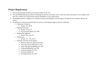 Project Requirement
 The recreational project should be relevant and suitable for the site.
 The Jalan Belibis housing area consist of both high cost and low cost houses. Thus a small sized water theme park is more suitable as the
entry fees wouldn’t be too high which would be affordable for every resident there.
 The building structure is required to be waterproof concrete and fiberglass with steel support to match the site constrains and also site
criteria.
 The planning of construction should follow the process of development approval from the authorities:
o Conversion of Land Use
 Section 124, Act 56
o Planning Permission
 Section 19, Act 172
 Environmental Quality Act 1984
o Building Plan Approval
 Section 70(1), Act 133
o Sub-Division
 Section 135 – 139, Act 56
o Certificate of Fitness for Occupation
 Relevant statutes for application of FO：
 Town and Country Planning Act 1976
 Street, Drainage and Building Act 1974
 Uniform Building By-Law 1984
 Local Government Act 1976
 Electricity Supply Act
 Sewerage Services Act 1993
 