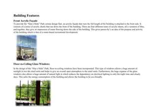 Building Features
Front Acrylic Façade
To provide the “Slip n Slide” Park certain design flair, an acrylic façade that runs the full length of the building is attached to the front side. It
consists of a series of acrylic sheets that run down the front of the building. There are four different tones of acrylic sheets, all a variation of blue,
and together, they give an impression of water flowing down the side of the building. This gives passer-by’s an idea of the purpose and activity
of the building which is that of a water-based recreational development.
Floor-to-Ceiling Glass Windows
In the design of the “Slip n Slide” Park, floor-to-ceiling windows have been incorporated. This type of windows allows a huge amount of
sunlight in two the retail units and helps to give an overall open atmosphere to the retail units. Furthermore, the huge expanse of the glass
windows also allows a huge amount of natural light in which reduces the dependency on electrical lighting to only the night time and cloudy
days. This safes the energy consumption of the building and allows the building to be eco-friendly.
 