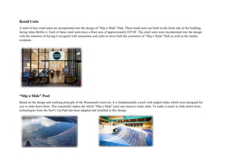 Retail Units
A total of four retail units are incorporated into the design of “Slip n Slide” Park. These retail units are built on the front side of the building,
facing Jalan Belibis 6. Each of these retail units have a floor area of approximately 835 SF. The retail units were incorporated into the design
with the intention of having it occupied with restaurants and cafes to serve both the customers of “Slip n Slide” Park as well as the nearby
residents.
“Slip n Slide” Pool
Based on the design and working principle of the Waimanalo reservoir, it is fundamentally a pool with angled slides which were designed for
you to slide down from. This essentially makes the whole “Slip n Slide” pool one massive water slide. To make it easier to slide down from,
technologies from the Surf’s Up Park has been adapted and installed in this design.
 