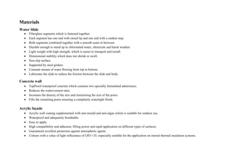 Materials
Water Slide
 Fiberglass segments which is fastened together.
 Each segment has one end with raised lip and one end with a sunken step.
 Both segments combined together with a smooth seam in between.
 Durable enough to stand up to chlorinated water, chemicals and harsh weather.
 Light weight with high strength, which is easier to transport and install.
 Dimensional stability which does not shrink or swell.
 Non-slip surface.
 Supported by steel girders.
 Constant stream of water flowing from top to bottom.
 Lubricates the slide to reduce the friction between the slide and body.
Concrete wall
 TopProof waterproof concrete which contains two specially formulated admixtures.
 Reduces the water/cement ratio.
 Increases the density of the mix and minimising the size of the pores.
 Fills the remaining pores ensuring a completely watertight finish.
Acrylic façade
 Acrylic wall coating supplemented with anti-mould and anti-algae which is suitable for outdoor use.
 Waterproof and adequately breathable.
 Easy to apply.
 High compatibility and adhesion, filling power and rapid application on different types of surfaces.
 Guaranteed excellent protection against atmospheric agents.
 Colours with a value of light reflectance of LRV>25, especially suitable for the application on eternal thermal insulation systems.
 