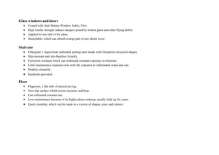 Glass windows and doors
 Coated with Anti-Shatter Window Safety Film.
 High tensile strength reduces dangers posed by broken glass and other flying debris.
 Applied to one side of the glass.
 Stretchable, which can absorb a large part of any shock wave.
Staircase
 Fibergrate’s Aqua Grate pultruded grating stair treads with Dynaform structural shapes.
 Slip resistant and also barefoot friendly.
 Corrosion resistant which can withstand constant exposure to elements.
 Little maintenance required even with the exposure to chlorinated water and sun.
 Readily cleanable.
 Handrails provided.
Floor
 Flagstone, a flat slab of natural paving.
 Non-slip surface which resists moisture and heat.
 Can withstand constant use.
 Low maintenance because of its highly dense makeup, usually hold up for years.
 Easily installed, which can be made to a variety of shapes, sizes and colours.
 
