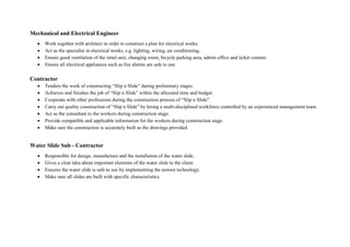Mechanical and Electrical Engineer
 Work together with architect in order to construct a plan for electrical works.
 Act as the specialist in electrical works, e.g. lighting, wiring, air conditioning.
 Ensure good ventilation of the retail unit, changing room, bicycle parking area, admin office and ticket counter.
 Ensure all electrical appliances such as fire alarms are safe to use.
Contractor
 Tenders the work of constructing “Slip n Slide” during preliminary stages.
 Achieves and finishes the job of “Slip n Slide” within the allocated time and budget.
 Cooperate with other professions during the construction process of “Slip n Slide”.
 Carry out quality construction of “Slip n Slide” by hiring a multi-disciplined workforce controlled by an experienced management team.
 Act as the consultant to the workers during construction stage.
 Provide compatible and applicable information for the workers during construction stage.
 Make sure the construction is accurately built as the drawings provided.
Water Slide Sub - Contractor
 Responsible for design, manufacture and the installation of the water slide.
 Gives a clear idea about important elements of the water slide to the client.
 Ensures the water slide is safe to use by implementing the newest technology.
 Make sure all slides are built with specific characteristics.
 