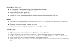 Plumbing Sub - Contractor
 Act as the specialist in plumbing works, e.g. the water tanks, water pump, piping, etc.
 Install water pumps in the slide to ensure sufficient water flows.
 Ensures sufficient water supply for retail unit.
 Install water sprinklers for fire safety of retail unit.
 Cooperate with civil and structural engineer and the water slide sub-contractor during construction of the slide.
Supplier
 Supply both core and sub materials for the construction of “Slip n Slide” such as waterproof concrete, painting, glass windows, doors,
etc.
 Ensure every materials and equipment reaches the site on time.
 Ensure that the materials are transported safely and reaches the site in good condition.
Maintenance
 Hydraulic engineering project contemplates adequate filtration rates and recirculation times.
 Uses lower filtration rate which implies a lower consumption of chemical products and guarantees an excellent water quality.
 Uses the pump from center circulation system to remove water and sends it through the filter for removal of any dust, dirt and debris.
 Test the water 2-3 times a week to maintain adequate water balance and sanitizer levels.
 Proper testing for adequate sanitizer levels as well as pH and total alkalinity and also calcium levels to prevent presence of metals in the
water.
 