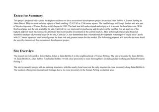 Executive Summary
This project proposal will explore the highest and best use for a recreational development project located at Jalan Belibis 6, Taman Perling in
Johor Bahru. This site area includes a piece of land totalling 12,917 SF or 1200 meter square. The land belongs to Pelangi Berhad and was part
of the development of Taman Perling which began in 1981. The land was left undeveloped and empty as it is around the local reservoir. With
this knowledge and the site available for sale, Caleb & Co. are interested in purchasing and developing the land but first an analysis of the
highest and best must be executed to determine the most feasible investment in the current market. After a thorough market and financial
feasibility analysis of potential uses for the site, Caleb & Co. has determined that a recreational development featuring two “slip n slide” pools
with 312 meter square of retail would garner the least risk and greatest return for the market. The following proposal will describe in more detail
the specific elements of this recreational development project.
Site Overview
The project site is located in Johor Bahru, Johor at Jalan Belibis 6 in the neighbourhood of Taman Perling. The site is bounded by Jalan Belibis
10, Jalan Belibis 6, Jalan Belibis 7 and Jalan Belibis 18 with close proximity to main thoroughfares including Jalan Simbang and Jalan Persiaran
Perling 1.
The site is currently empty with no existing structures, with the nearby local reservoir the only structure in close proximity along Jalan Belibis 6.
The location offers prime recreational frontage due to its close proximity in the Taman Perling residential area.
 
