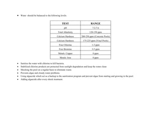  Water should be balanced to the following levels:
TEST RANGE
pH 7.2-7.6
Total Alkalinity 120-150 ppm
Calcium Hardness 200-250 ppm (Concrete Pools)
Calcium Hardness 175-225 ppm (Vinyl Pools)
Free Chlorine 1-3 ppm
Free Bromine 3-5 ppm
Metals: Copper 0 ppm
Metals: Iron 0 ppm
 Sanitize the water with chlorine to kill bacteria.
 Stabilized chlorine products are protected from sunlight degradation and keep the water clean
 Shocking the pool on a regular basis to eliminate waste.
 Prevents algae and cloudy water problems.
 Using algaecide which act as a backup to the sanitization program and prevent algae from starting and growing in the pool.
 Adding algaecide after every shock treatment.
 
