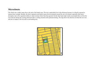 Microclimate
The whole site is rather sunny due to the lack of tall shady trees. The site is particularly hot in the afternoon because it is directly exposed to
intense direct sunlight. Besides, the thick vegetation and shrubs causes the environment around the site to be humid, especially after heavy
downpour, due to the vegetation ability to retain moisture better than bare ground. On the other hand, light winds occasionally blow in from the
west and east during the evening which provides a cooling sensation and a pleasant feeling. The map shows the direction of which the sun rises
and sets in respect to the site and its surrounding area.
 