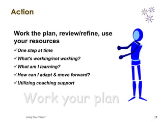 Action

Work the plan, review/refine, use
your resources
One step at time
What’s working/not working?
What am I learning?
How can I adapt & move forward?
Utilizing coaching support


   Work your plan
     Living Your Vision             17
 