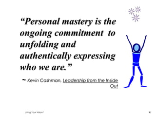 “Personal mastery is the
ongoing commitment to
unfolding and
authentically expressing
who we are.”
~ Kevin Cashman, Leadership from the Inside
                                       Out




 Living Your Vision                           4
 