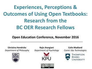 Christina Hendricks
Department of Philosophy
Rajiv Jhangiani
Department of Psychology
Colin Madland
Coord. Edu Technologies
Experiences, Perceptions &
Outcomes of Using Open Textbooks:
Research from the
BC OER Research Fellows
Open Education Conference, November 2016
 