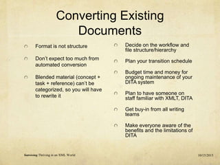 Converting Existing
Documents
Format is not structure
Don’t expect too much from
automated conversion
Blended material (concept +
task + reference) can’t be
categorized, so you will have
to rewrite it
10/15/2015Surviving Thriving in an XML World
Decide on the workflow and
file structure/hierarchy
Plan your transition schedule
Budget time and money for
ongoing maintenance of your
DITA system
Plan to have someone on
staff familiar with XMLT, DITA
Get buy-in from all writing
teams
Make everyone aware of the
benefits and the limitations of
DITA
 