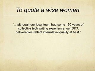 To quote a wise woman
“…although our local team had some 150 years of
collective tech writing experience, our DITA
deliverables reflect intern-level quality at best.”
 