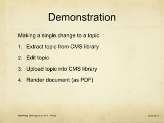 Demonstration
Making a single change to a topic
1. Extract topic from CMS library
2. Edit topic
3. Upload topic into CMS library
4. Render document (as PDF)
10/15/2015Surviving Thriving in an XML World
 