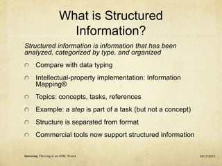 What is Structured
Information?
Structured information is information that has been
analyzed, categorized by type, and organized
Compare with data typing
Intellectual-property implementation: Information
Mapping®
Topics: concepts, tasks, references
Example: a step is part of a task (but not a concept)
Structure is separated from format
Commercial tools now support structured information
10/15/2015Surviving Thriving in an XML World
 