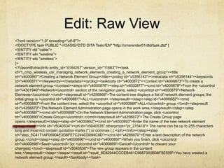 Edit: Raw View
<?xml version="1.0" encoding="utf-8"?>
<!DOCTYPE task PUBLIC "-//OASIS//DTD DITA Task//EN" "http://cmsrender01/dtd/task.dtd" [
<!ENTITY cbl "cable”>
<!ENTITY wln "wireline”>
<!ENTITY wls "wireless”>
]>
<?VasontExtractInfo entity_id="4164257" version_id="11883"?><task
id="t_cmp_wireless_usr_managing_network_elements_creating_a_network_element_group"><title
id="v4000867">Creating a Network Element Group</title><prolog id="v5356143"><metadata id="v5356144"><keywords
id="v4000871"></keywords></metadata></prolog><taskbody id="v4000872"><context id="v4000873">To create a
network element group:</context><steps id="v4000876"><step id="v4000877"><cmd id="v4000878">From the <uicontrol
id="v4301940">Network</uicontrol> section of the navigation pane, select <uicontrol id="v4000879">Network
Elements</uicontrol>.</cmd><stepresult id="v4256868">The content tree displays a list of network element groups; the
initial group is <uicontrol id="v4000881">ALL</uicontrol>.</stepresult></step><step id="v4000882"><cmd
id="v4000883">From the content tree, select the <uicontrol id="v4000884">ALL</uicontrol> group.</cmd><stepresult
id="v4256870">The Network Element Administration page opens in the work area.</stepresult></step><step
id="v4000887"><cmd id="v4000888">On the Network Element Administration page, click <uicontrol
id="v4000890">Create Group</uicontrol>.</cmd><stepresult id="v4256872">The Create Group page
opens.</stepresult></step><step id="v4000892"><cmd id="v4000893">Enter the name of the new network element
group.</cmd><info id="v5040534"><ph id="v5040535" otherprops="pr_215419"> The name can be up to 255 characters
long and must not contain quotation marks (") or commas (,).</ph></info></step><step
id="step_5C4171AF06904E3D8FE7C244CD094C8D"><cmd id="v4286870">Enter a text description of the network
group.</cmd></step><step id="v4000896"><cmd id="v4000897">When you finish, click <uicontrol
id="v4000898">Save</uicontrol> (or <uicontrol id="v4000899">Cancel</uicontrol> to discard your
changes).</cmd><stepresult id="v5040536">The new group appears in the content
tree.</stepresult></step></steps><result id="result_8E82944CCCEB461C96873A9B38F8E599">You have created a
network element group.</result></taskbody></task>
 