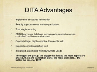 DITA Advantages
Implements structured information
Readily supports reuse and reorganization
True single sourcing
CMS library uses database technology to support a secure,
controlled, multi-user environment
Supports large, highly complex documents well
Supports conditionalization well
Integrated, automated workflow (where used)
The bigger the group, the bigger the library, the more topics are
shared, the more translation done, the more channels… the
better the case for DITA
10/15/2015Surviving Thriving in an XML World
 