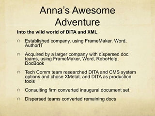 Anna’s Awesome
Adventure
Into the wild world of DITA and XML
Established company, using FrameMaker, Word,
AuthorIT
Acquired by a larger company with dispersed doc
teams, using FrameMaker, Word, RoboHelp,
DocBook
Tech Comm team researched DITA and CMS system
options and chose XMetaL and DITA as production
tools
Consulting firm converted inaugural document set
Dispersed teams converted remaining docs
 