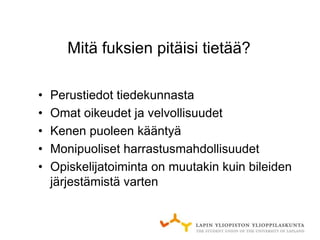 Mitä fuksien pitäisi tietää?

•   Perustiedot tiedekunnasta
•   Omat oikeudet ja velvollisuudet
•   Kenen puoleen kääntyä
•   Monipuoliset harrastusmahdollisuudet
•   Opiskelijatoiminta on muutakin kuin bileiden
    järjestämistä varten
 