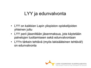 LYY ja edunvalvonta

• LYY on kaikkien Lapin yliopiston opiskelijoiden
  yhteinen juttu
• LYY perii jäseniltään jäsenmaksua, jota käytetään
  palvelujen tuottamiseen sekä edunvalvontaan
• LYYn tärkein tehtävä (myös lakisääteinen tehtävä!)
  on edunvalvonta
 