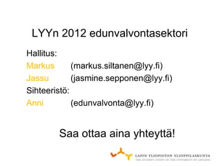 LYYn 2012 edunvalvontasektori
Hallitus:
Markus       (markus.siltanen@lyy.fi)
Jassu        (jasmine.sepponen@lyy.fi)
Sihteeristö:
Anni         (edunvalvonta@lyy.fi)


        Saa ottaa aina yhteyttä!
 