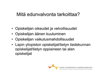 Mitä edunvalvonta tarkoittaa?

•   Opiskelijan oikeudet ja velvollisuudet
•   Opiskelijan äänen kuuluminen
•   Opiskelijan vaikutusmahdollisuudet
•   Lapin yliopiston opiskelijat/tietyn tiedekunnan
    opiskelijat/tietyn oppiaineen tai alan
    opiskelijat
 
