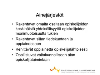 Ainejärjestöt
• Rakentavat omalta osaltaan opiskelijoiden
  keskinäistä yhteisöllisyyttä opiskelijoiden
  monimuotoisuutta tukien
• Rakentavat sillan tiedekuntaan ja
  oppiaineeseen
• Kehittävät oppiainetta opiskelijalähtöisesti
• Osallistuvat valtakunnalliseen alan
  opiskelijatoimintaan
 