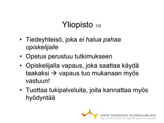 Yliopisto 1/3
• Tiedeyhteisö, joka ei halua pahaa
  opiskelijalle
• Opetus perustuu tutkimukseen
• Opiskelijalla vapaus, joka saattaa käydä
  taakaksi  vapaus tuo mukanaan myös
  vastuun!
• Tuottaa tukipalveluita, joita kannattaa myös
  hyödyntää
 