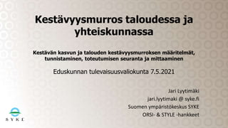Jari Lyytimäki
jari.lyytimaki @ syke.fi
Suomen ympäristökeskus SYKE
ORSI- & STYLE -hankkeet
Kestävyysmurros taloudessa ja
yhteiskunnassa
Kestävän kasvun ja talouden kestävyysmurroksen määritelmät,
tunnistaminen, toteutumisen seuranta ja mittaaminen
Eduskunnan tulevaisuusvaliokunta 7.5.2021
 