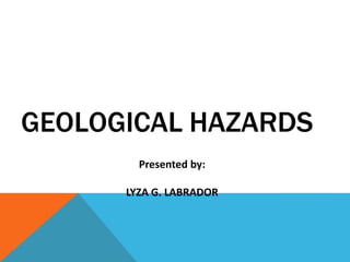 GEOLOGICAL HAZARDS
Presented by:
LYZA G. LABRADOR
 