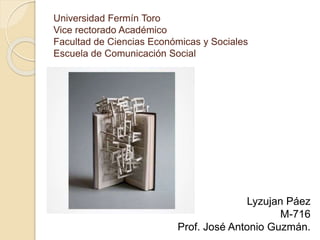 Universidad Fermín Toro
Vice rectorado Académico
Facultad de Ciencias Económicas y Sociales
Escuela de Comunicación Social
Lyzujan Páez
M-716
Prof. José Antonio Guzmán.
 