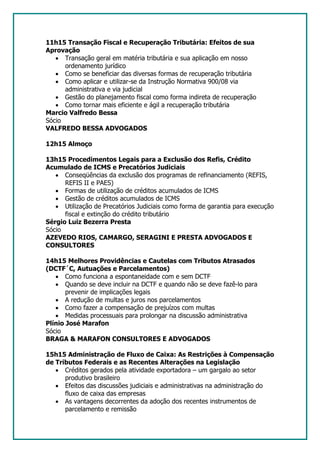 11h15 Transação Fiscal e Recuperação Tributária: Efeitos de sua
Aprovação
   • Transação geral em matéria tributária e sua aplicação em nosso
      ordenamento jurídico
   • Como se beneficiar das diversas formas de recuperação tributária
   • Como aplicar e utilizar-se da Instrução Normativa 900/08 via
      administrativa e via judicial
   • Gestão do planejamento fiscal como forma indireta de recuperação
   • Como tornar mais eficiente e ágil a recuperação tributária
Marcio Valfredo Bessa
Sócio
VALFREDO BESSA ADVOGADOS

12h15 Almoço

13h15 Procedimentos Legais para a Exclusão dos Refis, Crédito
Acumulado de ICMS e Precatórios Judiciais
   • Conseqüências da exclusão dos programas de refinanciamento (REFIS,
      REFIS II e PAES)
   • Formas de utilização de créditos acumulados de ICMS
   • Gestão de créditos acumulados de ICMS
   • Utilização de Precatórios Judiciais como forma de garantia para execução
      fiscal e extinção do crédito tributário
Sérgio Luiz Bezerra Presta
Sócio
AZEVEDO RIOS, CAMARGO, SERAGINI E PRESTA ADVOGADOS E
CONSULTORES

14h15 Melhores Providências e Cautelas com Tributos Atrasados
(DCTF´C, Autuações e Parcelamentos)
   • Como funciona a espontaneidade com e sem DCTF
   • Quando se deve incluir na DCTF e quando não se deve fazê-lo para
       prevenir de implicações legais
   • A redução de multas e juros nos parcelamentos
   • Como fazer a compensação de prejuízos com multas
   • Medidas processuais para prolongar na discussão administrativa
Plínio José Marafon
Sócio
BRAGA & MARAFON CONSULTORES E ADVOGADOS

15h15 Administração de Fluxo de Caixa: As Restrições à Compensação
de Tributos Federais e as Recentes Alterações na Legislação
   • Créditos gerados pela atividade exportadora – um gargalo ao setor
      produtivo brasileiro
   • Efeitos das discussões judiciais e administrativas na administração do
      fluxo de caixa das empresas
   • As vantagens decorrentes da adoção dos recentes instrumentos de
      parcelamento e remissão
 