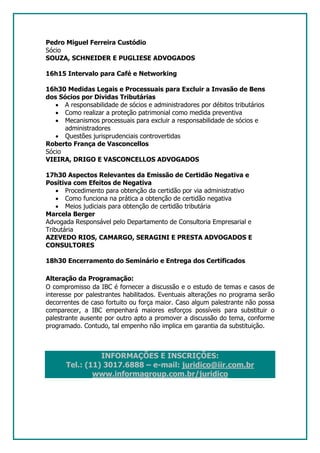 Pedro Miguel Ferreira Custódio
Sócio
SOUZA, SCHNEIDER E PUGLIESE ADVOGADOS

16h15 Intervalo para Café e Networking

16h30 Medidas Legais e Processuais para Excluir a Invasão de Bens
dos Sócios por Dívidas Tributárias
   • A responsabilidade de sócios e administradores por débitos tributários
   • Como realizar a proteção patrimonial como medida preventiva
   • Mecanismos processuais para excluir a responsabilidade de sócios e
      administradores
   • Questões jurisprudenciais controvertidas
Roberto França de Vasconcellos
Sócio
VIEIRA, DRIGO E VASCONCELLOS ADVOGADOS

17h30 Aspectos Relevantes da Emissão de Certidão Negativa e
Positiva com Efeitos de Negativa
    • Procedimento para obtenção da certidão por via administrativo
    • Como funciona na prática a obtenção de certidão negativa
    • Meios judiciais para obtenção de certidão tributária
Marcela Berger
Advogada Responsável pelo Departamento de Consultoria Empresarial e
Tributária
AZEVEDO RIOS, CAMARGO, SERAGINI E PRESTA ADVOGADOS E
CONSULTORES

18h30 Encerramento do Seminário e Entrega dos Certificados

Alteração da Programação:
O compromisso da IBC é fornecer a discussão e o estudo de temas e casos de
interesse por palestrantes habilitados. Eventuais alterações no programa serão
decorrentes de caso fortuito ou força maior. Caso algum palestrante não possa
comparecer, a IBC empenhará maiores esforços possíveis para substituir o
palestrante ausente por outro apto a promover a discussão do tema, conforme
programado. Contudo, tal empenho não implica em garantia da substituição.



                INFORMAÇÕES E INSCRIÇÕES:
      Tel.: (11) 3017.6888 – e-mail: juridico@iir.com.br
              www.informagroup.com.br/juridico
 